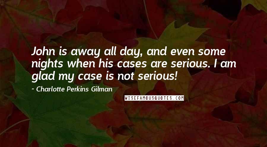 Charlotte Perkins Gilman Quotes: John is away all day, and even some nights when his cases are serious. I am glad my case is not serious!