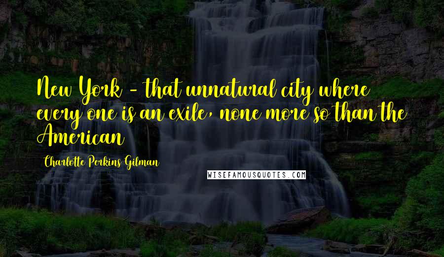 Charlotte Perkins Gilman Quotes: New York - that unnatural city where every one is an exile, none more so than the American