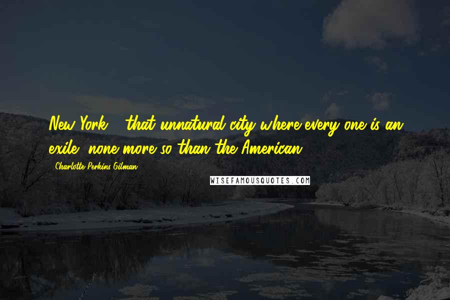 Charlotte Perkins Gilman Quotes: New York - that unnatural city where every one is an exile, none more so than the American