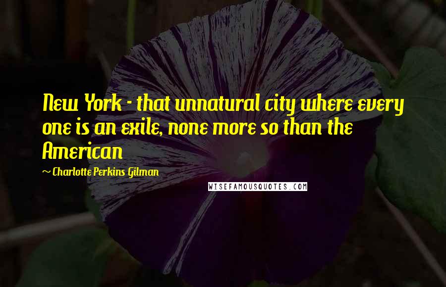 Charlotte Perkins Gilman Quotes: New York - that unnatural city where every one is an exile, none more so than the American