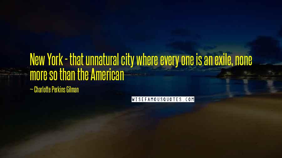 Charlotte Perkins Gilman Quotes: New York - that unnatural city where every one is an exile, none more so than the American