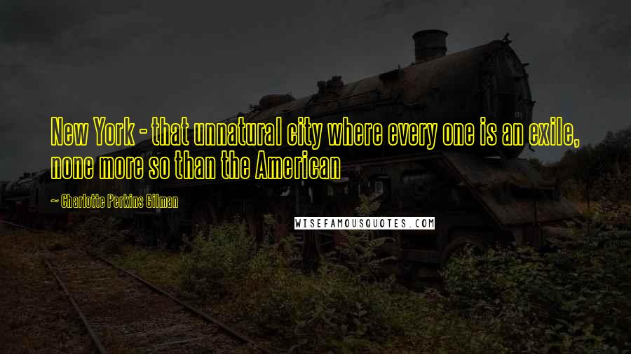 Charlotte Perkins Gilman Quotes: New York - that unnatural city where every one is an exile, none more so than the American