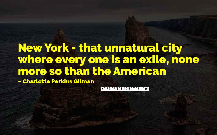 Charlotte Perkins Gilman Quotes: New York - that unnatural city where every one is an exile, none more so than the American