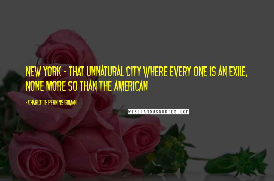 Charlotte Perkins Gilman Quotes: New York - that unnatural city where every one is an exile, none more so than the American