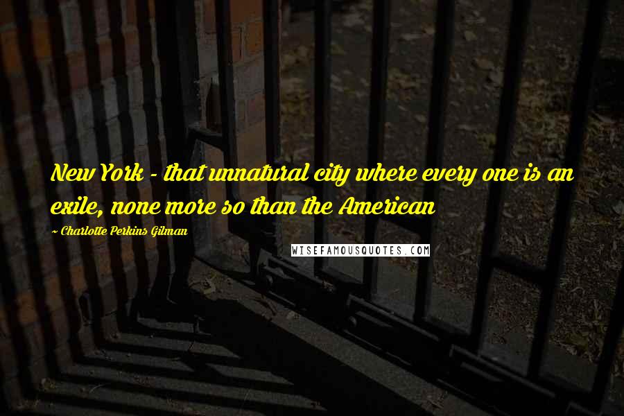 Charlotte Perkins Gilman Quotes: New York - that unnatural city where every one is an exile, none more so than the American