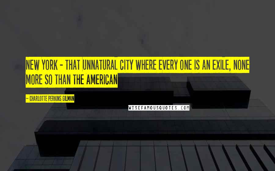 Charlotte Perkins Gilman Quotes: New York - that unnatural city where every one is an exile, none more so than the American