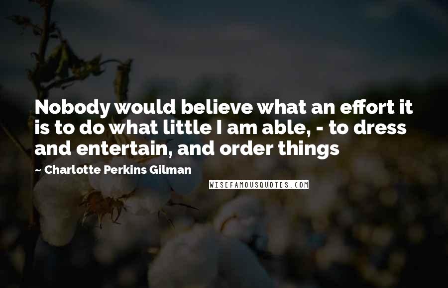 Charlotte Perkins Gilman Quotes: Nobody would believe what an effort it is to do what little I am able, - to dress and entertain, and order things