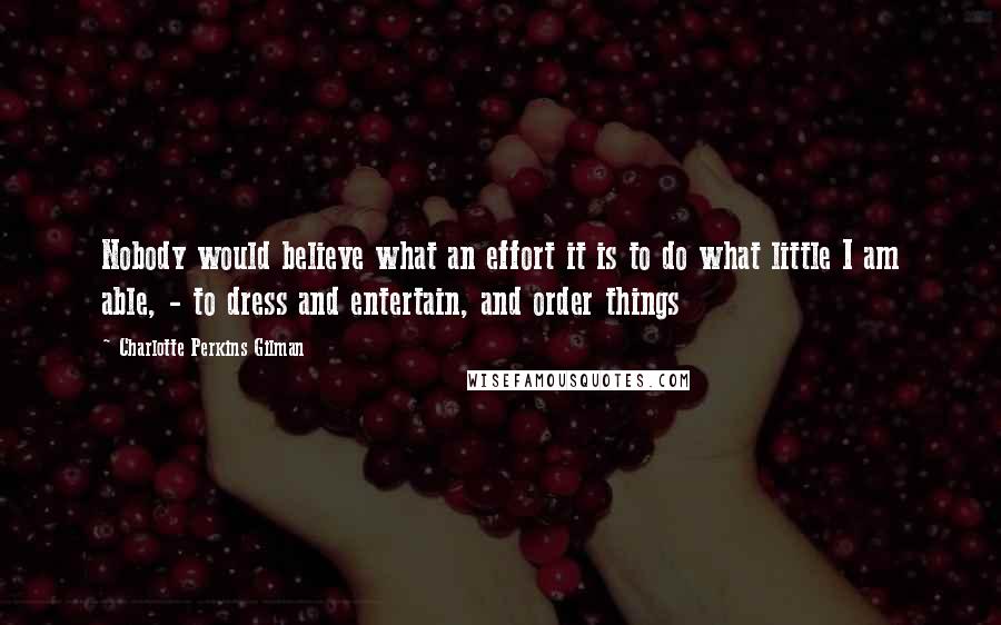 Charlotte Perkins Gilman Quotes: Nobody would believe what an effort it is to do what little I am able, - to dress and entertain, and order things