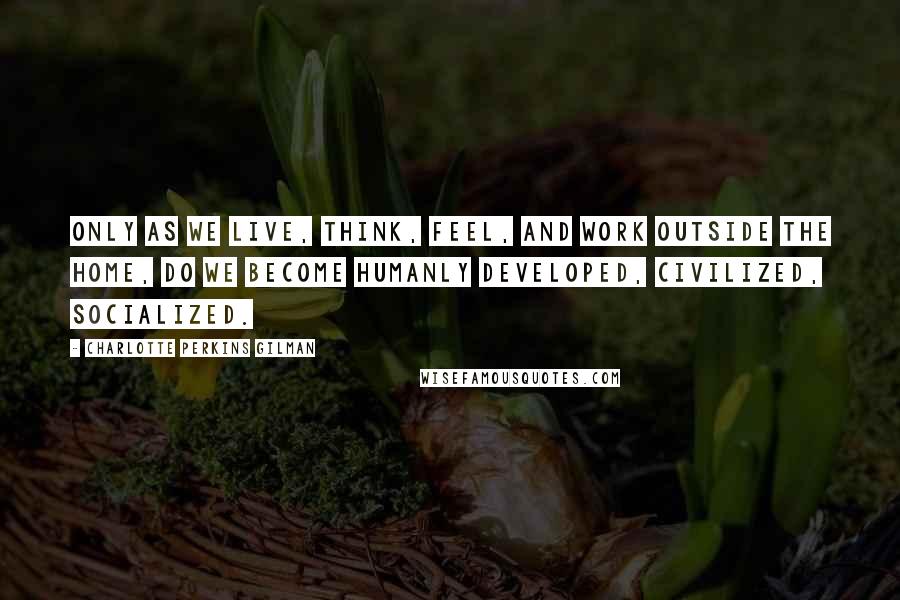Charlotte Perkins Gilman Quotes: Only as we live, think, feel, and work outside the home, do we become humanly developed, civilized, socialized.