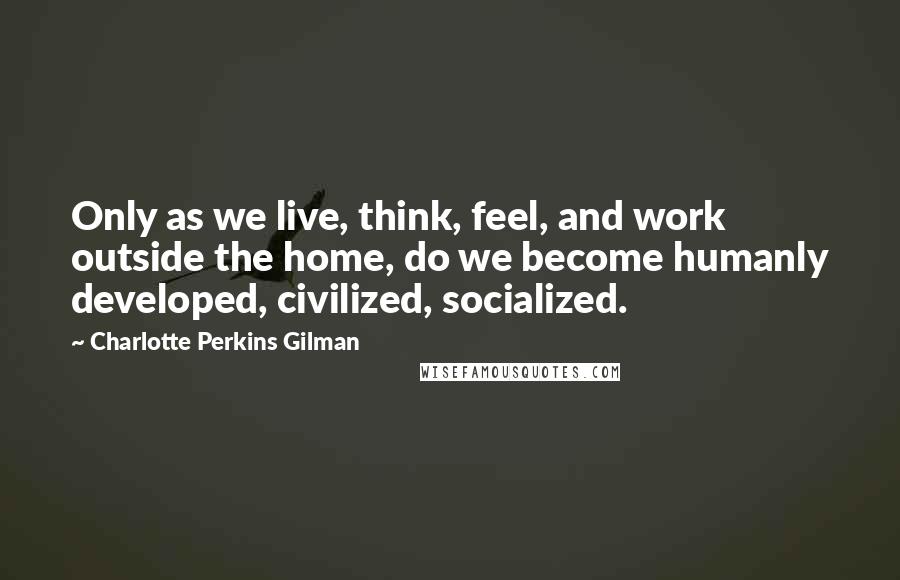 Charlotte Perkins Gilman Quotes: Only as we live, think, feel, and work outside the home, do we become humanly developed, civilized, socialized.