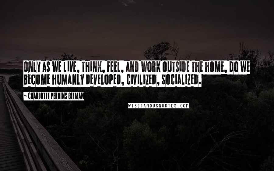 Charlotte Perkins Gilman Quotes: Only as we live, think, feel, and work outside the home, do we become humanly developed, civilized, socialized.