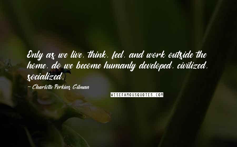 Charlotte Perkins Gilman Quotes: Only as we live, think, feel, and work outside the home, do we become humanly developed, civilized, socialized.