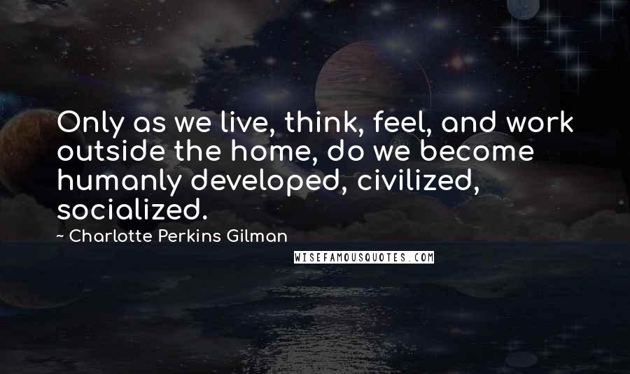 Charlotte Perkins Gilman Quotes: Only as we live, think, feel, and work outside the home, do we become humanly developed, civilized, socialized.