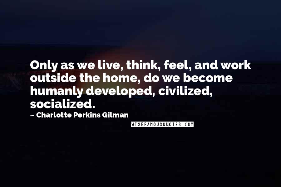 Charlotte Perkins Gilman Quotes: Only as we live, think, feel, and work outside the home, do we become humanly developed, civilized, socialized.