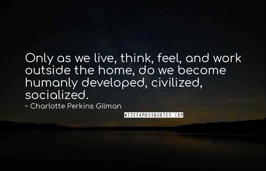 Charlotte Perkins Gilman Quotes: Only as we live, think, feel, and work outside the home, do we become humanly developed, civilized, socialized.