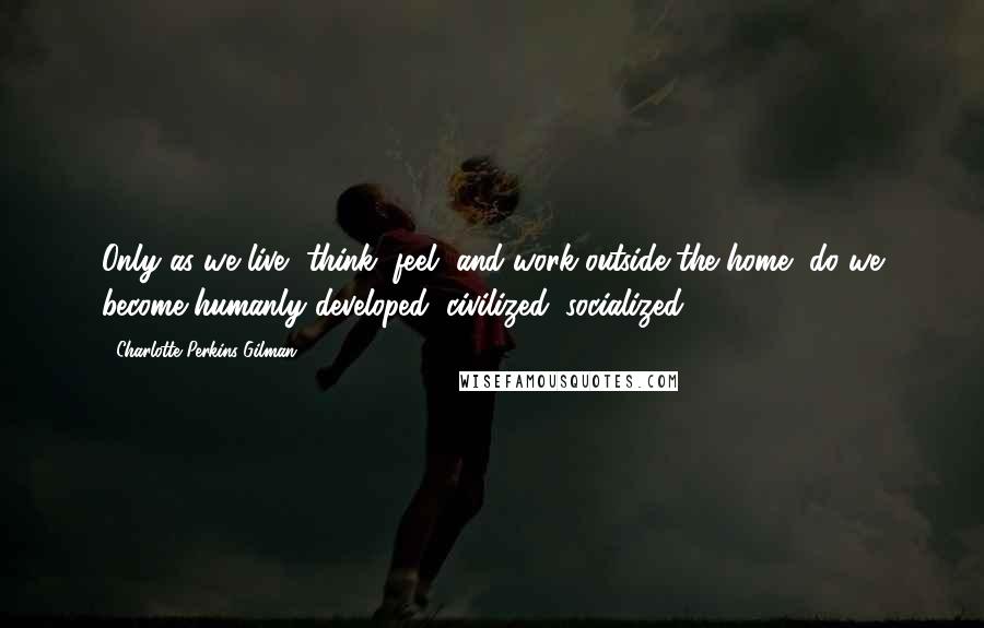 Charlotte Perkins Gilman Quotes: Only as we live, think, feel, and work outside the home, do we become humanly developed, civilized, socialized.