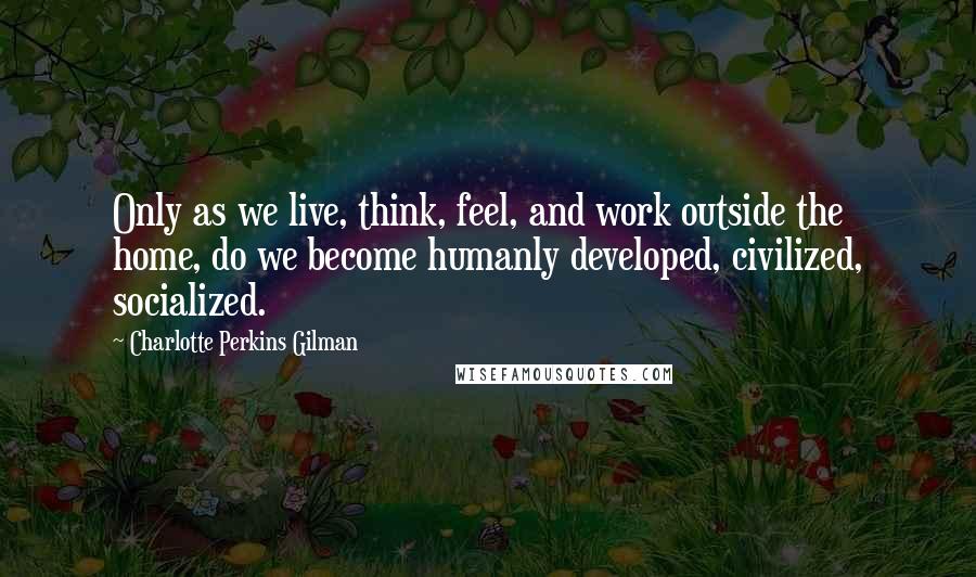 Charlotte Perkins Gilman Quotes: Only as we live, think, feel, and work outside the home, do we become humanly developed, civilized, socialized.