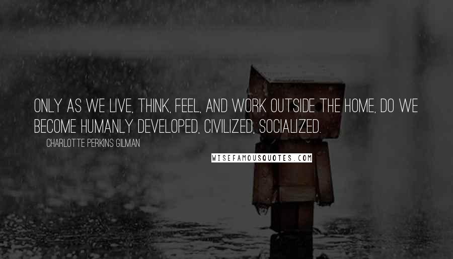 Charlotte Perkins Gilman Quotes: Only as we live, think, feel, and work outside the home, do we become humanly developed, civilized, socialized.