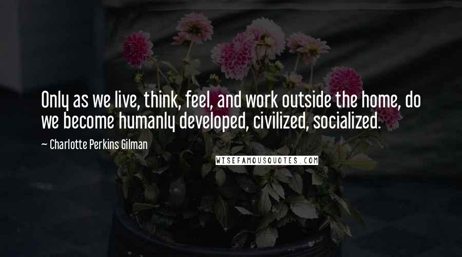 Charlotte Perkins Gilman Quotes: Only as we live, think, feel, and work outside the home, do we become humanly developed, civilized, socialized.
