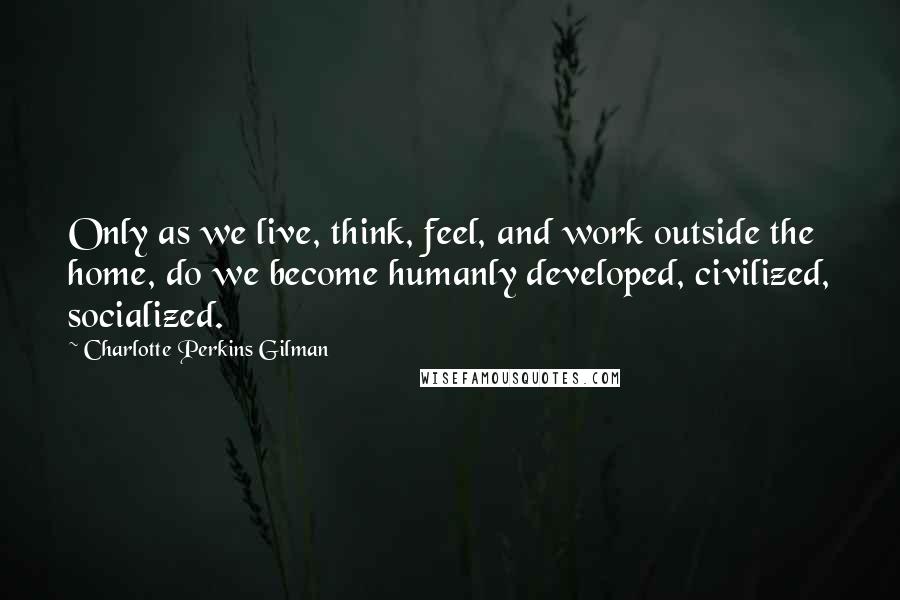 Charlotte Perkins Gilman Quotes: Only as we live, think, feel, and work outside the home, do we become humanly developed, civilized, socialized.