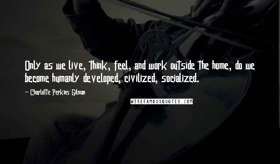 Charlotte Perkins Gilman Quotes: Only as we live, think, feel, and work outside the home, do we become humanly developed, civilized, socialized.