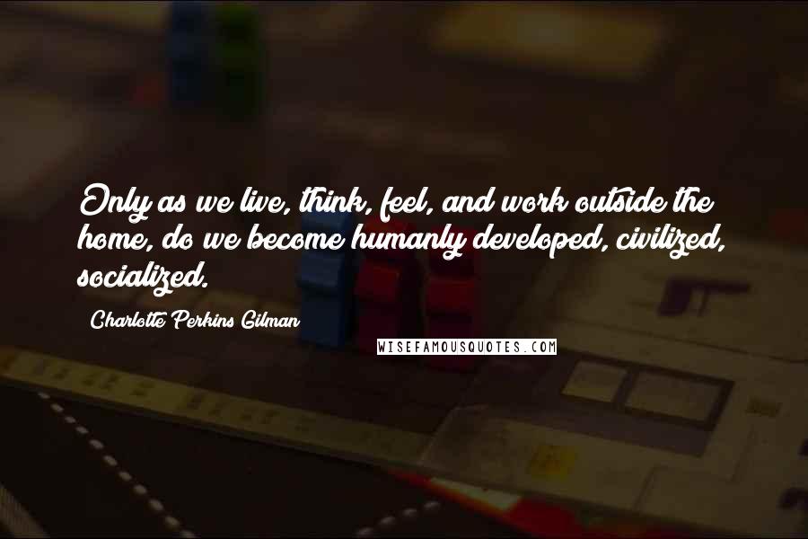 Charlotte Perkins Gilman Quotes: Only as we live, think, feel, and work outside the home, do we become humanly developed, civilized, socialized.