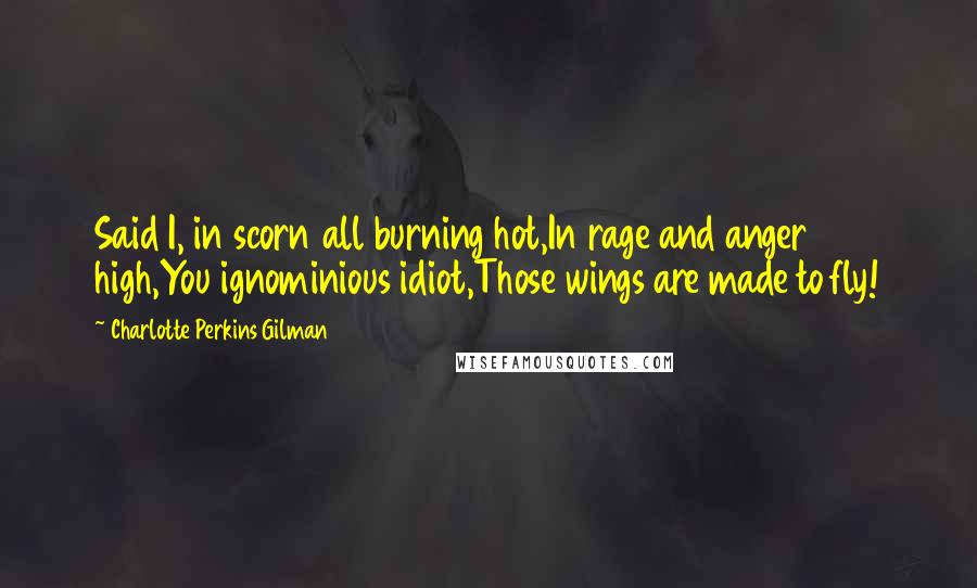 Charlotte Perkins Gilman Quotes: Said I, in scorn all burning hot,In rage and anger high,You ignominious idiot,Those wings are made to fly!