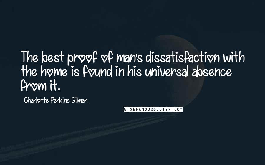 Charlotte Perkins Gilman Quotes: The best proof of man's dissatisfaction with the home is found in his universal absence from it.