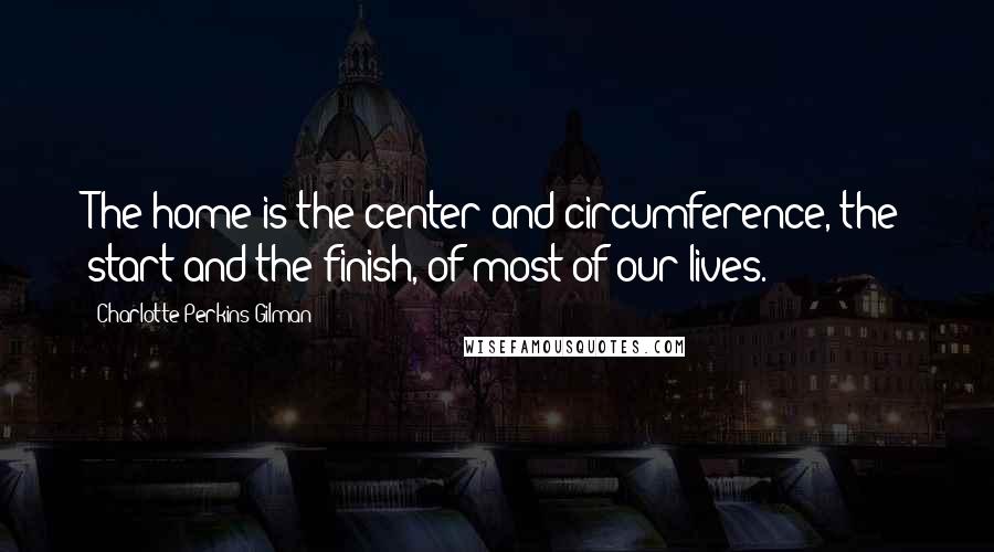 Charlotte Perkins Gilman Quotes: The home is the center and circumference, the start and the finish, of most of our lives.