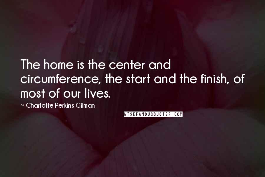 Charlotte Perkins Gilman Quotes: The home is the center and circumference, the start and the finish, of most of our lives.