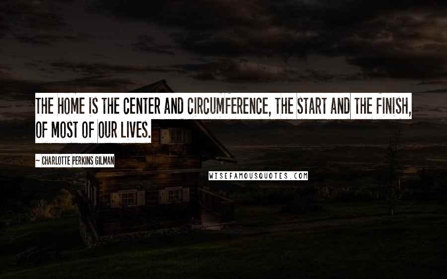 Charlotte Perkins Gilman Quotes: The home is the center and circumference, the start and the finish, of most of our lives.