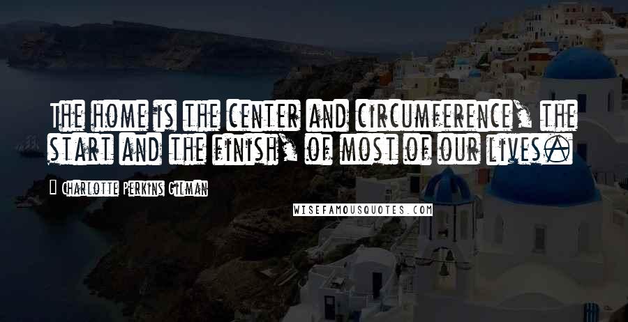 Charlotte Perkins Gilman Quotes: The home is the center and circumference, the start and the finish, of most of our lives.