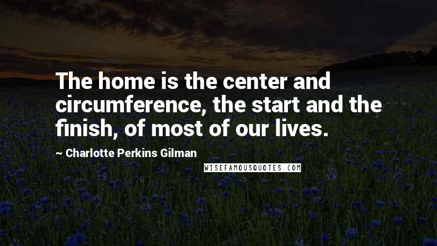 Charlotte Perkins Gilman Quotes: The home is the center and circumference, the start and the finish, of most of our lives.