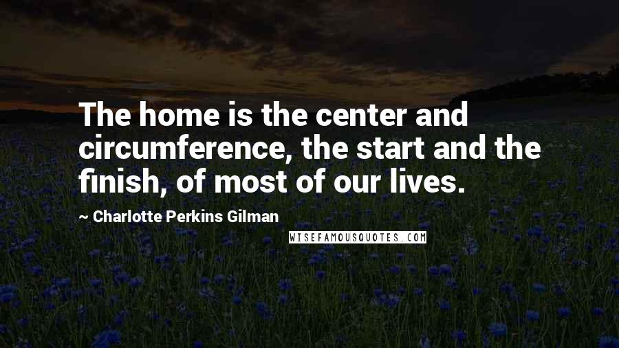 Charlotte Perkins Gilman Quotes: The home is the center and circumference, the start and the finish, of most of our lives.