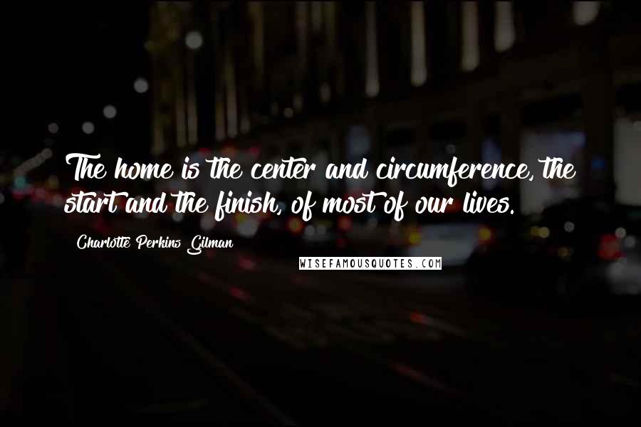 Charlotte Perkins Gilman Quotes: The home is the center and circumference, the start and the finish, of most of our lives.