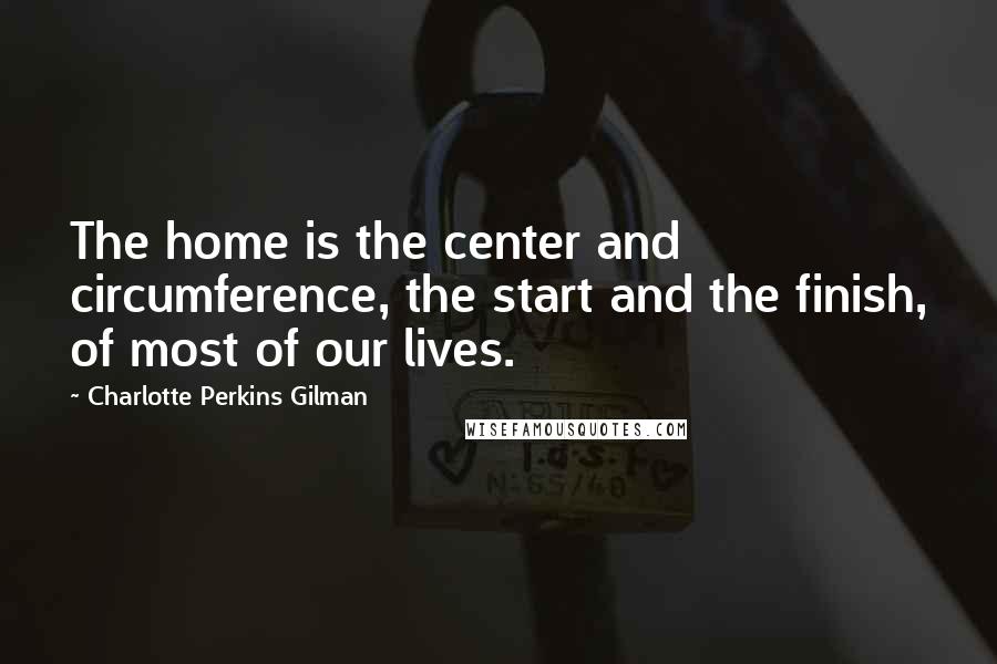 Charlotte Perkins Gilman Quotes: The home is the center and circumference, the start and the finish, of most of our lives.