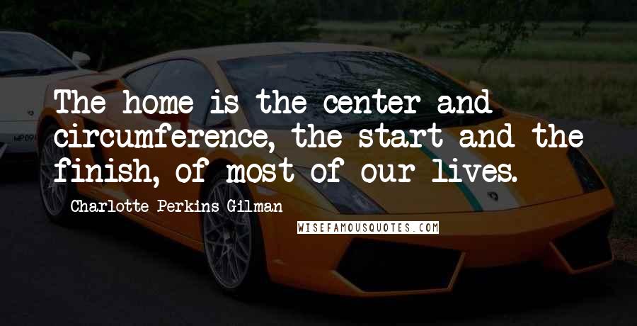 Charlotte Perkins Gilman Quotes: The home is the center and circumference, the start and the finish, of most of our lives.