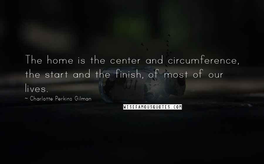 Charlotte Perkins Gilman Quotes: The home is the center and circumference, the start and the finish, of most of our lives.