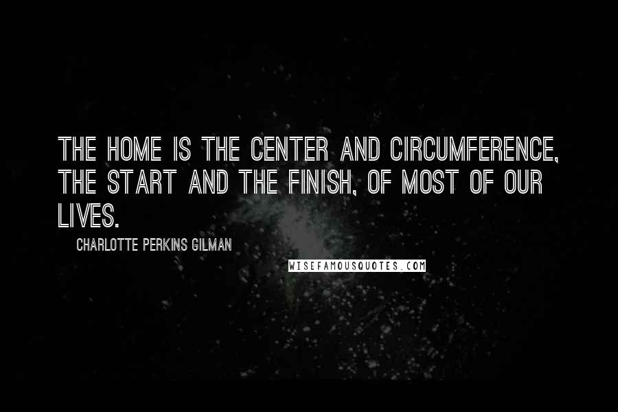 Charlotte Perkins Gilman Quotes: The home is the center and circumference, the start and the finish, of most of our lives.