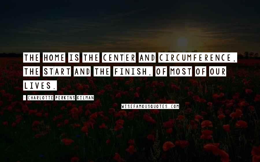 Charlotte Perkins Gilman Quotes: The home is the center and circumference, the start and the finish, of most of our lives.