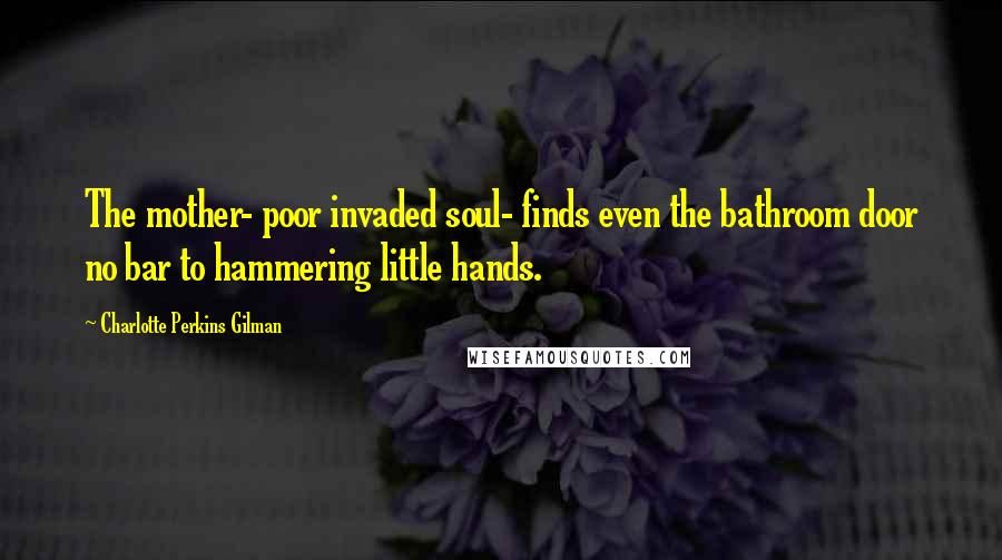 Charlotte Perkins Gilman Quotes: The mother- poor invaded soul- finds even the bathroom door no bar to hammering little hands.