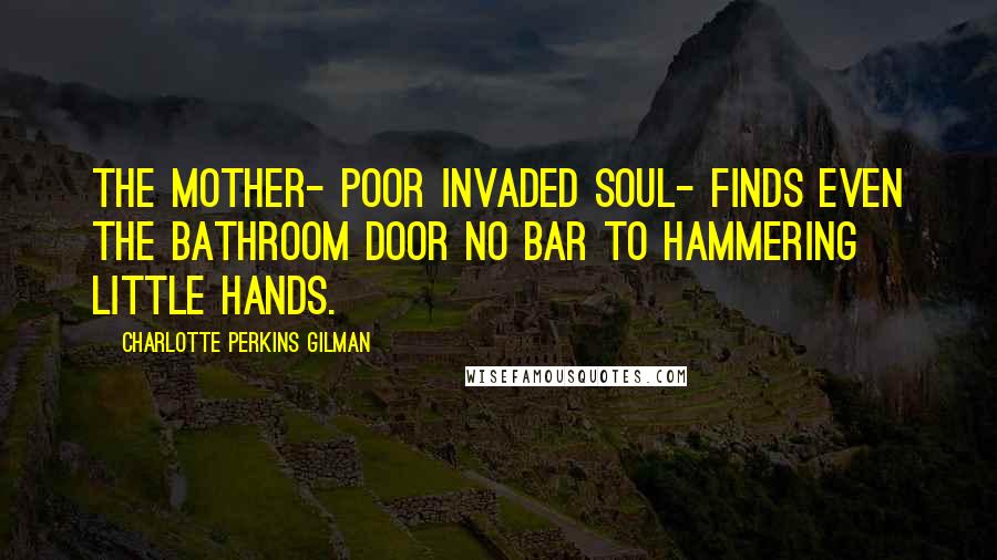 Charlotte Perkins Gilman Quotes: The mother- poor invaded soul- finds even the bathroom door no bar to hammering little hands.