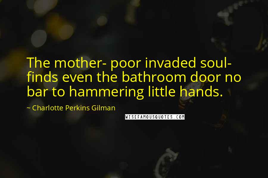 Charlotte Perkins Gilman Quotes: The mother- poor invaded soul- finds even the bathroom door no bar to hammering little hands.