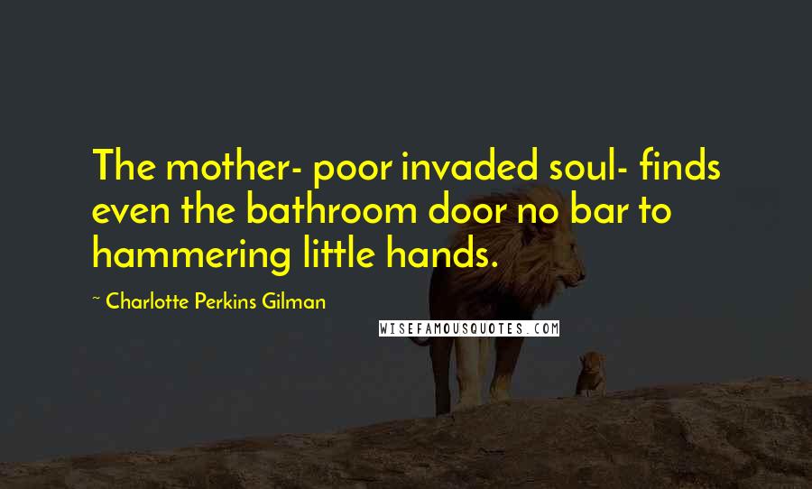 Charlotte Perkins Gilman Quotes: The mother- poor invaded soul- finds even the bathroom door no bar to hammering little hands.