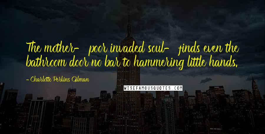 Charlotte Perkins Gilman Quotes: The mother- poor invaded soul- finds even the bathroom door no bar to hammering little hands.