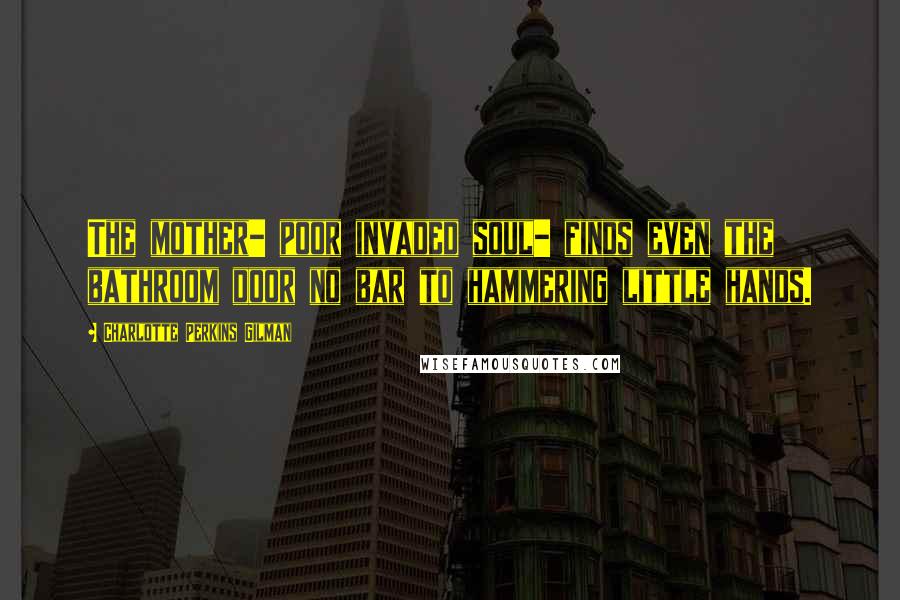 Charlotte Perkins Gilman Quotes: The mother- poor invaded soul- finds even the bathroom door no bar to hammering little hands.