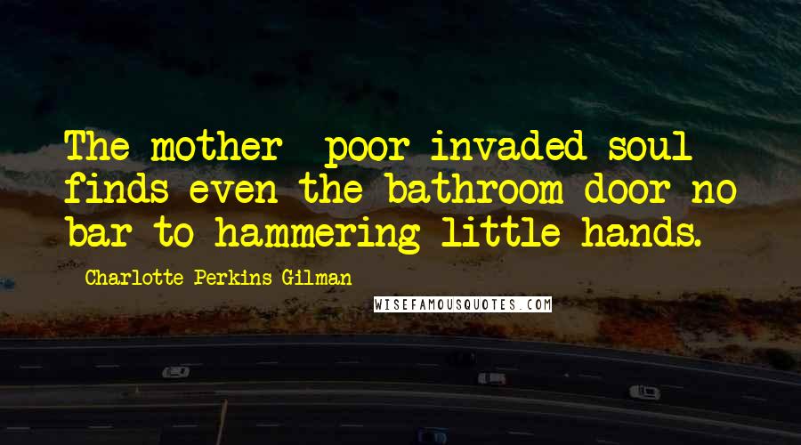 Charlotte Perkins Gilman Quotes: The mother- poor invaded soul- finds even the bathroom door no bar to hammering little hands.