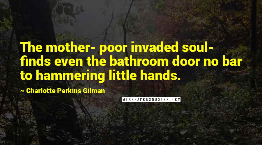 Charlotte Perkins Gilman Quotes: The mother- poor invaded soul- finds even the bathroom door no bar to hammering little hands.