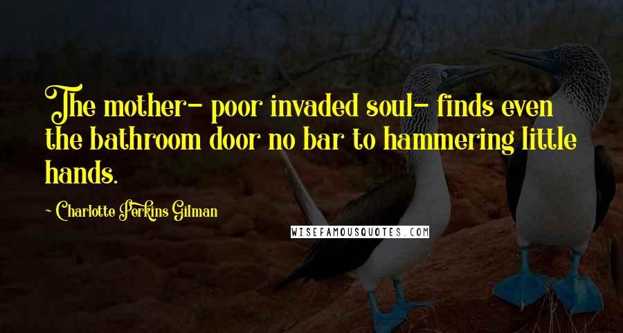 Charlotte Perkins Gilman Quotes: The mother- poor invaded soul- finds even the bathroom door no bar to hammering little hands.