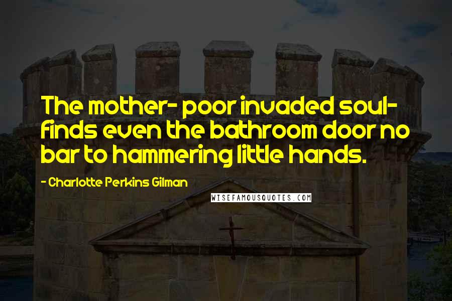 Charlotte Perkins Gilman Quotes: The mother- poor invaded soul- finds even the bathroom door no bar to hammering little hands.